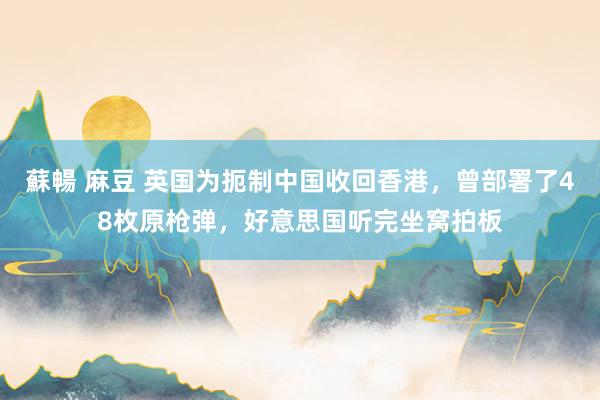 蘇暢 麻豆 英国为扼制中国收回香港，曾部署了48枚原枪弹，好意思国听完坐窝拍板