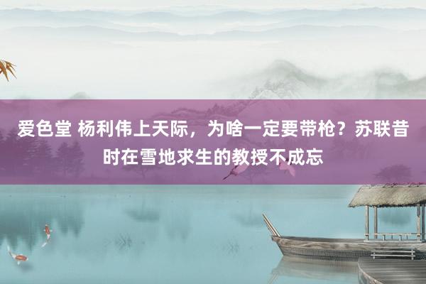 爱色堂 杨利伟上天际，为啥一定要带枪？苏联昔时在雪地求生的教授不成忘