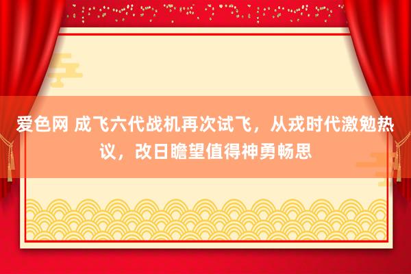 爱色网 成飞六代战机再次试飞，从戎时代激勉热议，改日瞻望值得神勇畅思