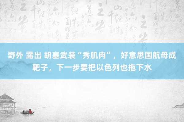 野外 露出 胡塞武装“秀肌肉”，好意思国航母成靶子，下一步要把以色列也拖下水