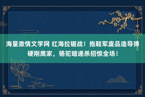 海量激情文学网 红海拉锯战！拖鞋军废品造导弹硬刚鹰家，骆驼暗递杀招惊全场！