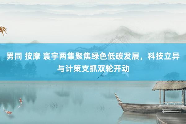 男同 按摩 寰宇两集聚焦绿色低碳发展，科技立异与计策支抓双轮开动