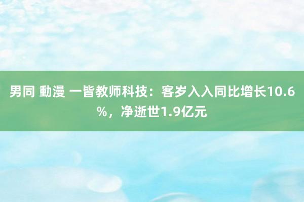 男同 動漫 一皆教师科技：客岁入入同比增长10.6%，净逝世1.9亿元