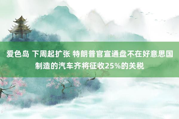 爱色岛 下周起扩张 特朗普官宣通盘不在好意思国制造的汽车齐将征收25%的关税