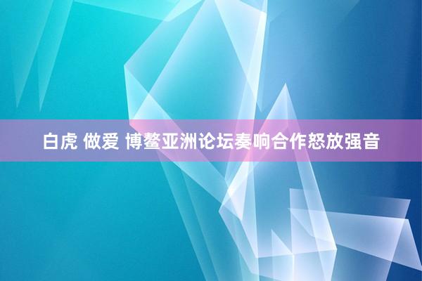白虎 做爱 博鳌亚洲论坛奏响合作怒放强音