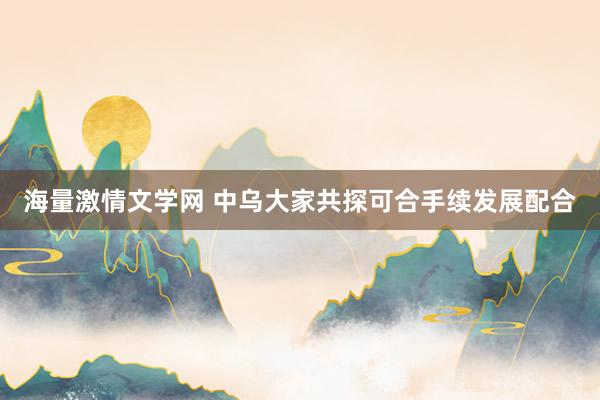 海量激情文学网 中乌大家共探可合手续发展配合
