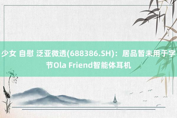 少女 自慰 泛亚微透(688386.SH)：居品暂未用于字节Ola Friend智能体耳机