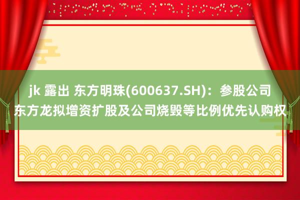jk 露出 东方明珠(600637.SH)：参股公司东方龙拟增资扩股及公司烧毁等比例优先认购权