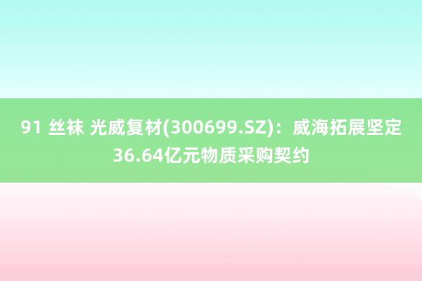91 丝袜 光威复材(300699.SZ)：威海拓展坚定36.64亿元物质采购契约