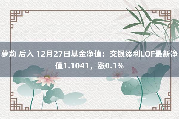 萝莉 后入 12月27日基金净值：交银添利LOF最新净值1.1041，涨0.1%