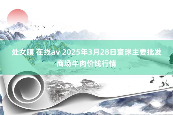 处女膜 在线av 2025年3月28日寰球主要批发商场牛肉价钱行情