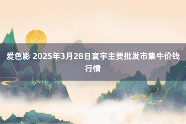 爱色影 2025年3月28日寰宇主要批发市集牛价钱行情