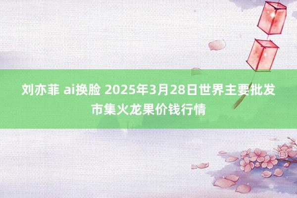 刘亦菲 ai换脸 2025年3月28日世界主要批发市集火龙果价钱行情