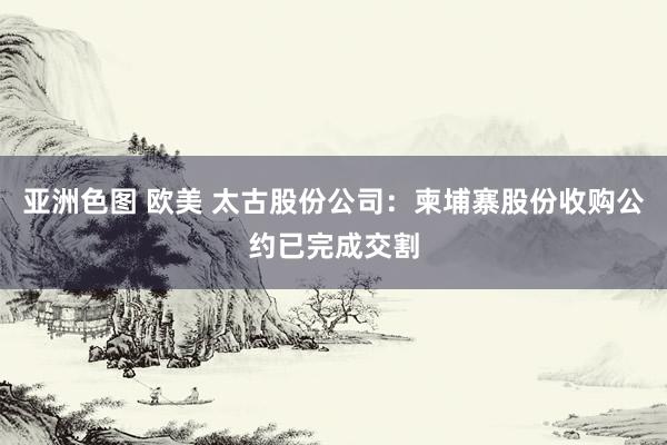 亚洲色图 欧美 太古股份公司：柬埔寨股份收购公约已完成交割