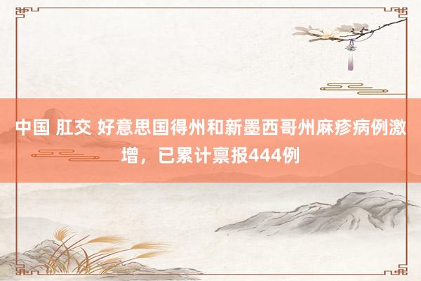 中国 肛交 好意思国得州和新墨西哥州麻疹病例激增，已累计禀报444例