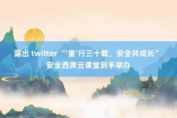 露出 twitter “‘童’行三十载，安全共成长” 安全西席云课堂到手举办