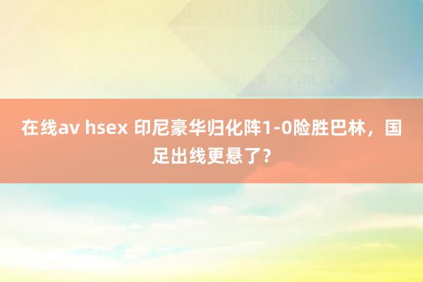 在线av hsex 印尼豪华归化阵1-0险胜巴林，国足出线更悬了？
