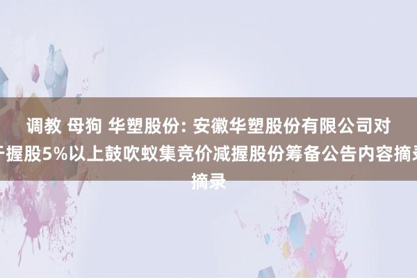 调教 母狗 华塑股份: 安徽华塑股份有限公司对于握股5%以上鼓吹蚁集竞价减握股份筹备公告内容摘录
