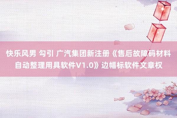 快乐风男 勾引 广汽集团新注册《售后故障码材料自动整理用具软件V1.0》边幅标软件文章权