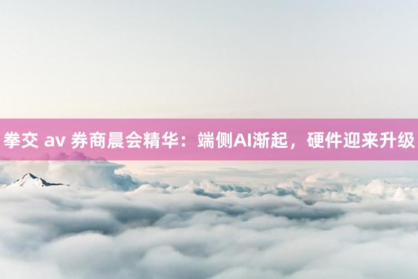 拳交 av 券商晨会精华：端侧AI渐起，硬件迎来升级