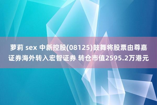 萝莉 sex 中新控股(08125)鼓舞将股票由尊嘉证券海外转入宏智证券 转仓市值2595.2万港元