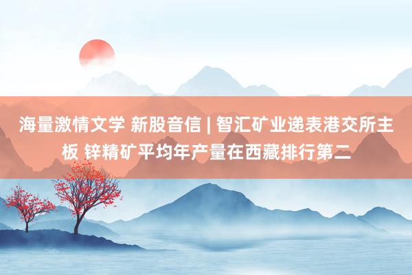 海量激情文学 新股音信 | 智汇矿业递表港交所主板 锌精矿平均年产量在西藏排行第二