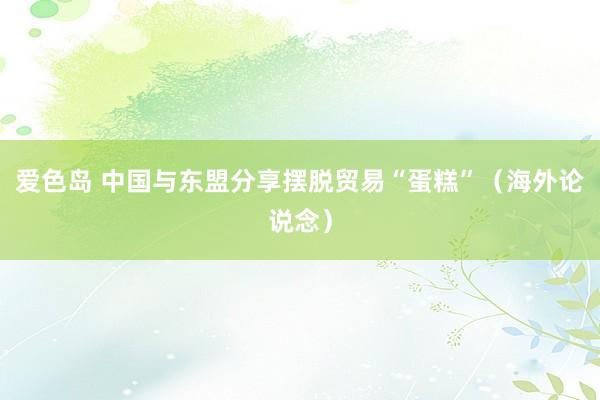 爱色岛 中国与东盟分享摆脱贸易“蛋糕”（海外论说念）
