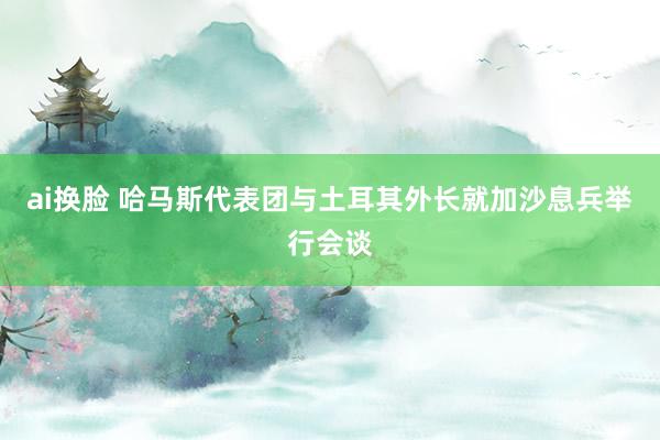 ai换脸 哈马斯代表团与土耳其外长就加沙息兵举行会谈