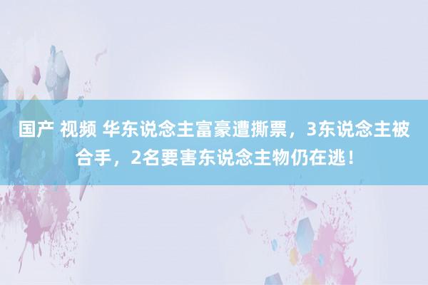国产 视频 华东说念主富豪遭撕票，3东说念主被合手，2名要害东说念主物仍在逃！