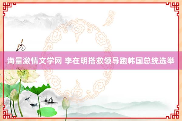 海量激情文学网 李在明搭救领导跑韩国总统选举