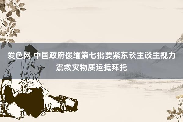 爱色网 中国政府援缅第七批要紧东谈主谈主视力震救灾物质运抵拜托