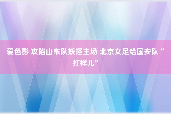 爱色影 攻陷山东队妖怪主场 北京女足给国安队“打样儿”