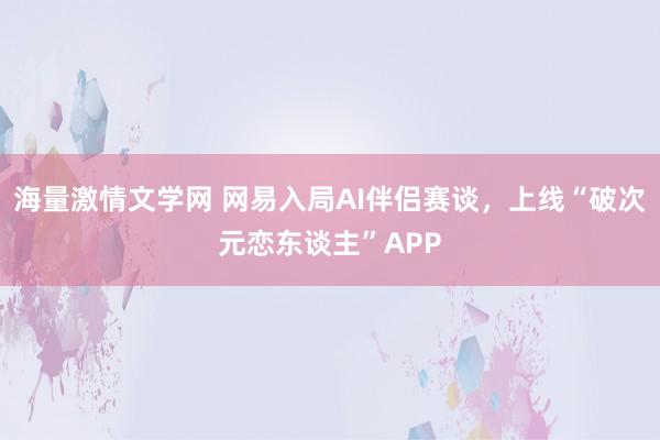 海量激情文学网 网易入局AI伴侣赛谈，上线“破次元恋东谈主”APP