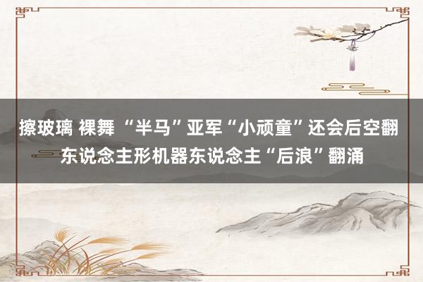 擦玻璃 裸舞 “半马”亚军“小顽童”还会后空翻 东说念主形机器东说念主“后浪”翻涌
