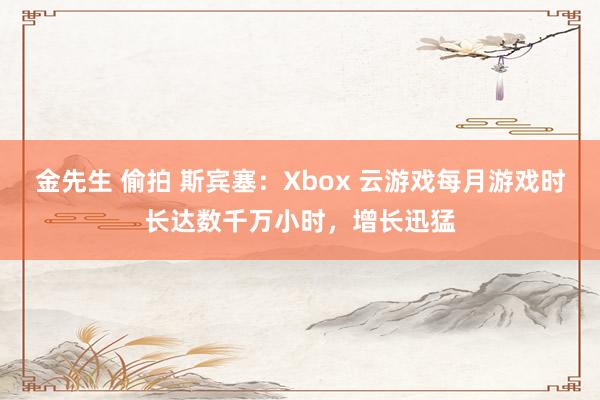 金先生 偷拍 斯宾塞：Xbox 云游戏每月游戏时长达数千万小时，增长迅猛