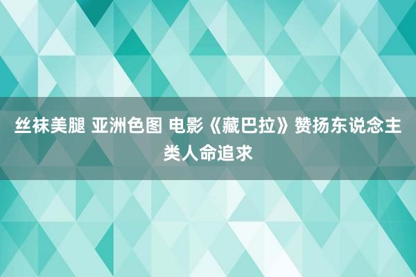 丝袜美腿 亚洲色图 电影《藏巴拉》赞扬东说念主类人命追求
