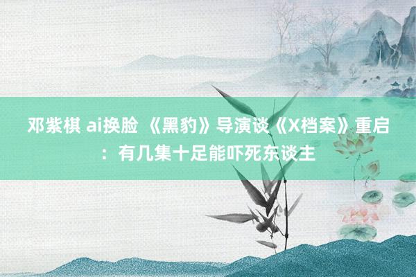 邓紫棋 ai换脸 《黑豹》导演谈《X档案》重启：有几集十足能吓死东谈主