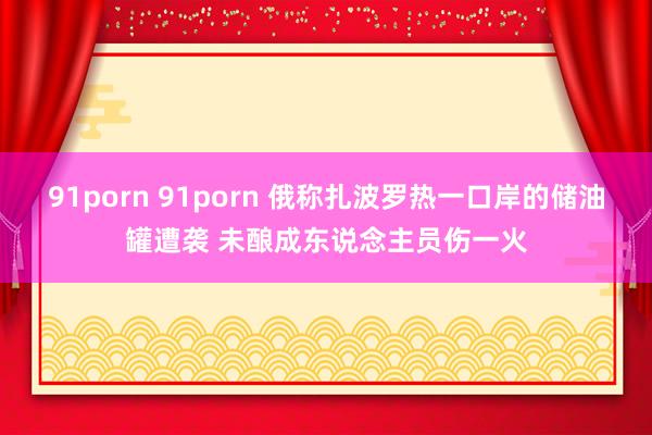 91porn 91porn 俄称扎波罗热一口岸的储油罐遭袭 未酿成东说念主员伤一火