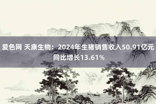 爱色网 天康生物：2024年生猪销售收入50.91亿元 同比增长13.61%