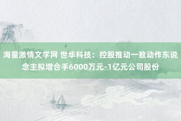 海量激情文学网 世华科技：控股推动一致动作东说念主拟增合手6000万元-1亿元公司股份