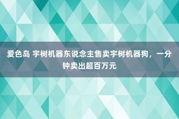 爱色岛 宇树机器东说念主售卖宇树机器狗，一分钟卖出超百万元
