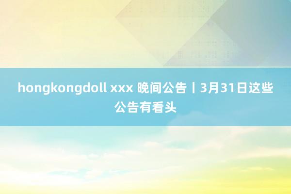 hongkongdoll xxx 晚间公告丨3月31日这些公告有看头