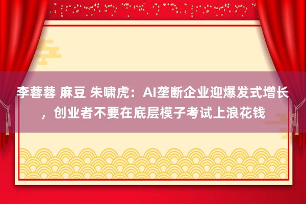 李蓉蓉 麻豆 朱啸虎：AI垄断企业迎爆发式增长，创业者不要在底层模子考试上浪花钱