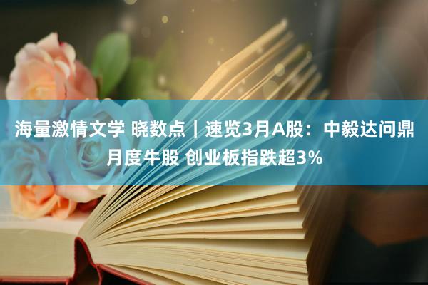 海量激情文学 晓数点｜速览3月A股：中毅达问鼎月度牛股 创业板指跌超3%
