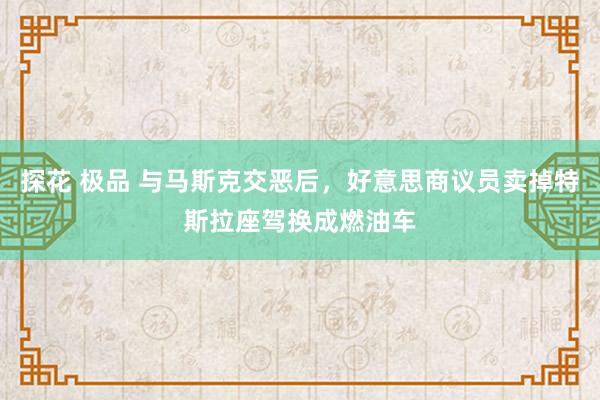 探花 极品 与马斯克交恶后，好意思商议员卖掉特斯拉座驾换成燃油车