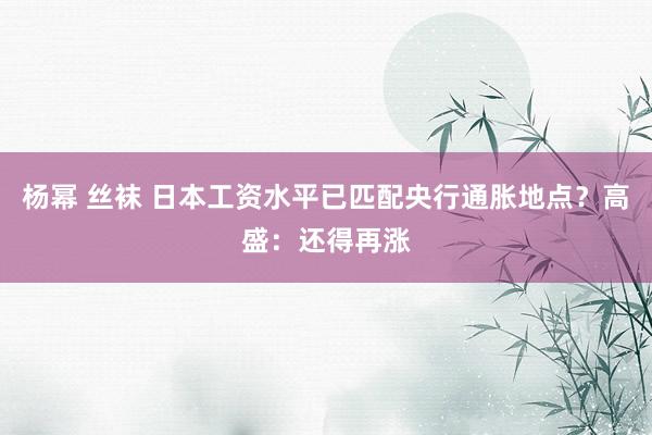 杨幂 丝袜 日本工资水平已匹配央行通胀地点？高盛：还得再涨