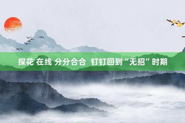 探花 在线 分分合合  钉钉回到“无招”时期