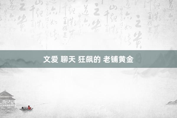 文爱 聊天 狂飙的 老铺黄金