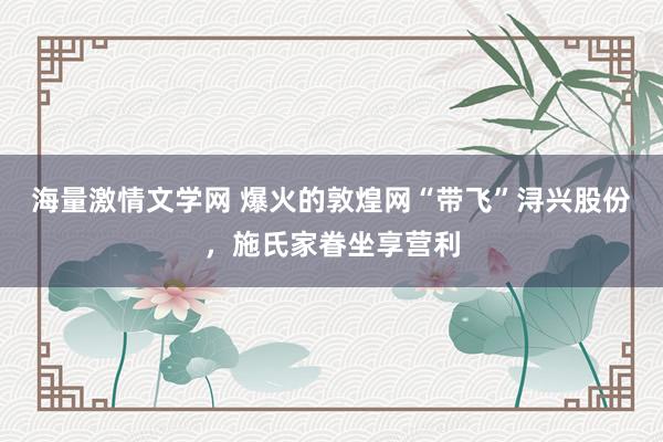 海量激情文学网 爆火的敦煌网“带飞”浔兴股份，施氏家眷坐享营利