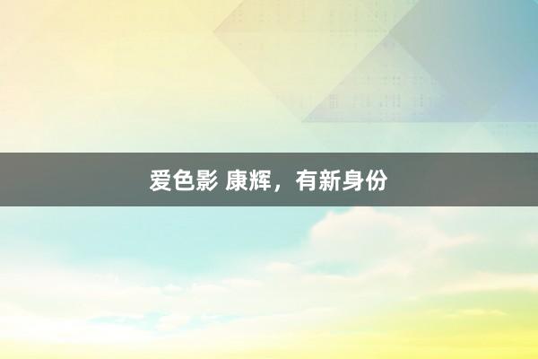 爱色影 康辉，有新身份